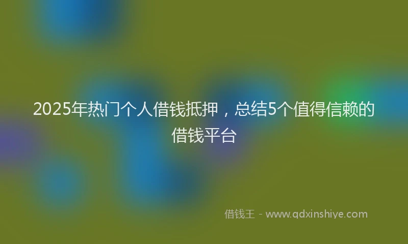 2025年热门个人借钱抵押，总结5个值得信赖的借钱平台