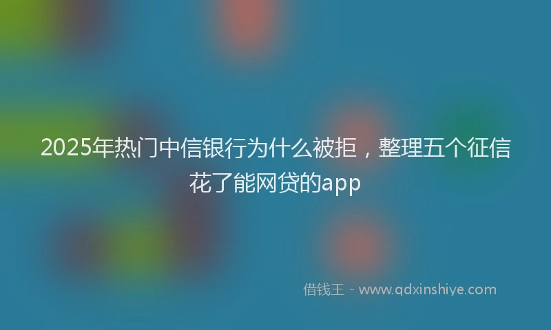 2025年热门中信银行为什么被拒，整理五个征信花了能网贷的app