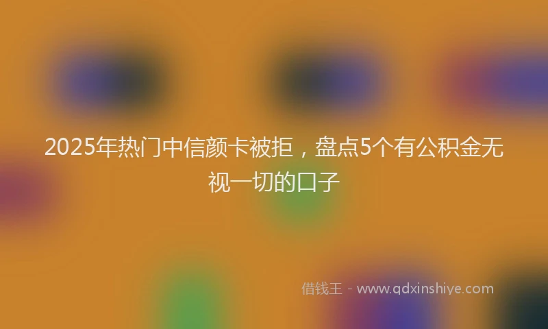 2025年热门中信颜卡被拒，盘点5个有公积金无视一切的口子