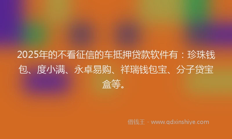 2025年的不看征信的车抵押贷款软件有：珍珠钱包、度小满、永卓易购、祥瑞钱包宝、分子贷宝盒等。