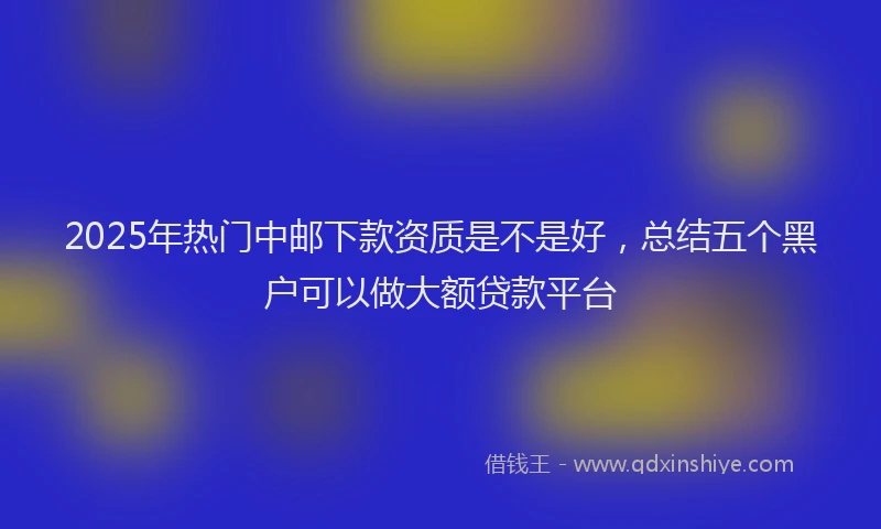 2025年热门中邮下款资质是不是好，总结五个黑户可以做大额贷款平台