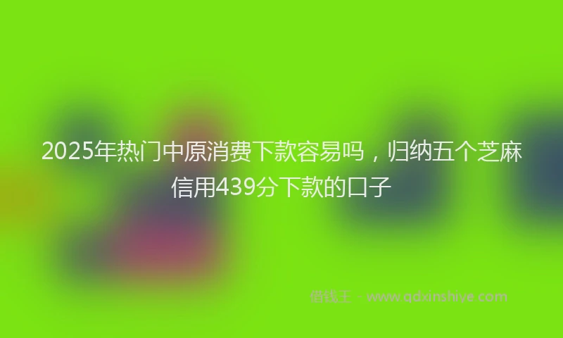 2025年热门中原消费下款容易吗，归纳五个芝麻信用439分下款的口子