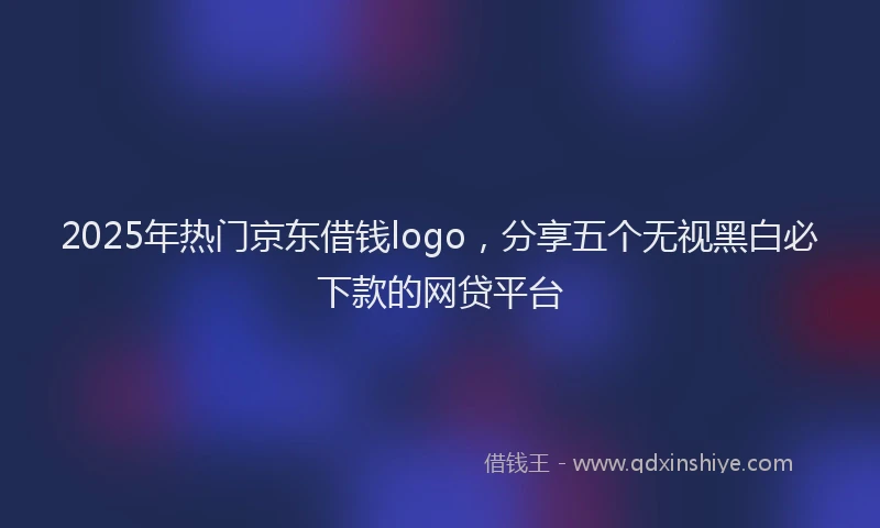 2025年热门京东借钱logo，分享五个无视黑白必下款的网贷平台
