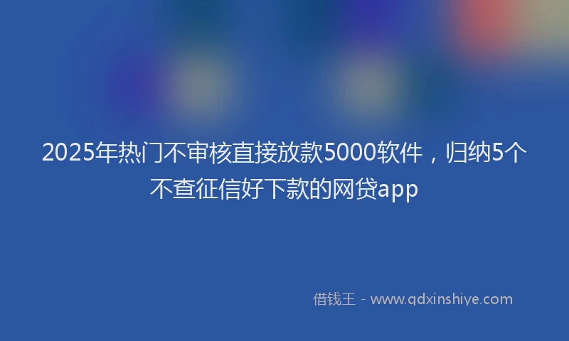 2025年热门不审核直接放款5000软件，归纳5个不查征信好下款的网贷app
