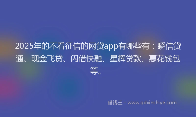 2025年的不看征信的网贷app有哪些有：瞬信贷通、现金飞贷、闪借快融、星辉贷款、惠花钱包等。