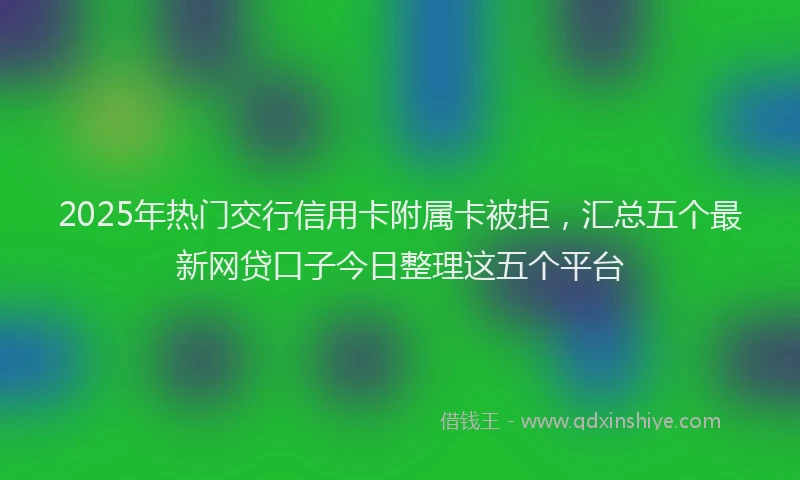 2025年热门交行信用卡附属卡被拒，汇总五个最新网贷口子今日整理这五个平台