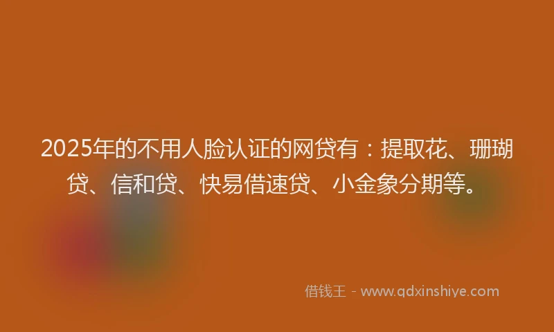 2025年的不用人脸认证的网贷有：提取花、珊瑚贷、信和贷、快易借速贷、小金象分期等。