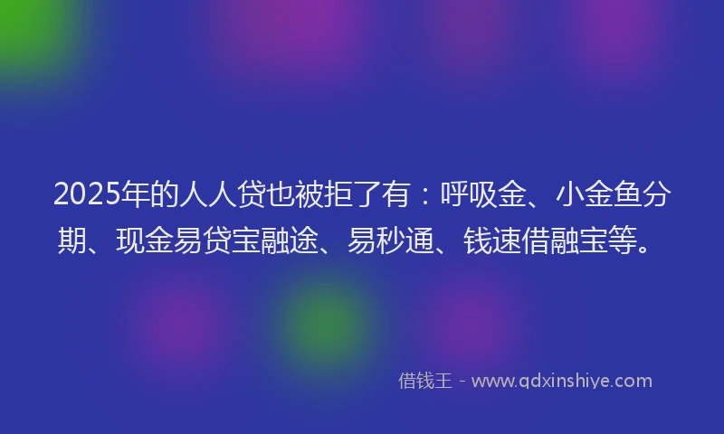 2025年的人人贷也被拒了有：呼吸金、小金鱼分期、现金易贷宝融途、易秒通、钱速借融宝等。