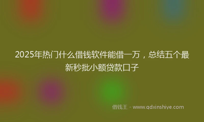 2025年热门什么借钱软件能借一万，总结五个最新秒批小额贷款口子