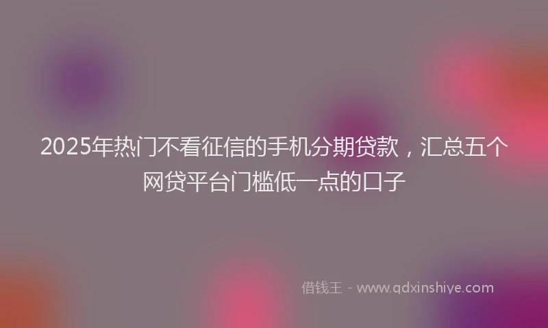 2025年热门不看征信的手机分期贷款，汇总五个网贷平台门槛低一点的口子