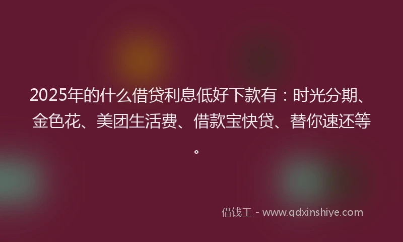 2025年的什么借贷利息低好下款有：时光分期、金色花、美团生活费、借款宝快贷、替你速还等。