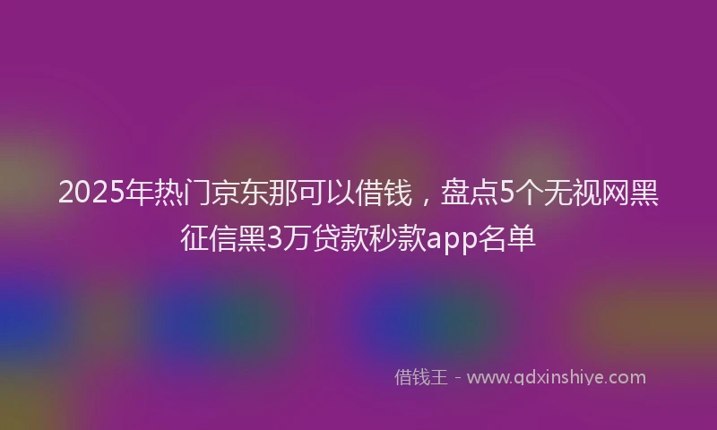 2025年热门京东那可以借钱，盘点5个无视网黑征信黑3万贷款秒款app名单