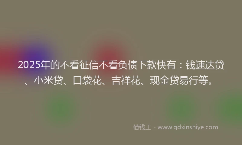 2025年的不看征信不看负债下款快有：钱速达贷、小米贷、口袋花、吉祥花、现金贷易行等。