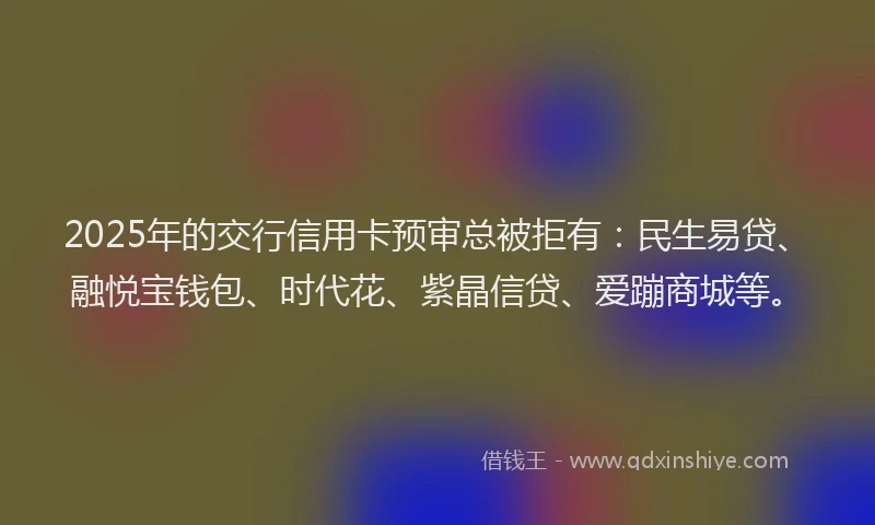 2025年的交行信用卡预审总被拒有：民生易贷、融悦宝钱包、时代花、紫晶信贷、爱蹦商城等。