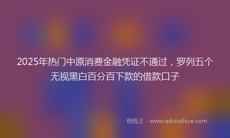 2025年热门中原消费金融凭证不通过，罗列五个无视黑白百分百下款的借款口子
