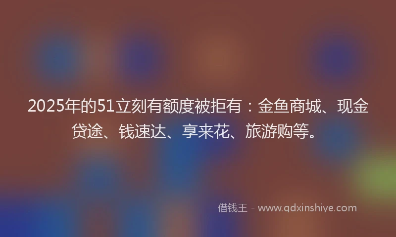 2025年的51立刻有额度被拒有：金鱼商城、现金贷途、钱速达、享来花、旅游购等。