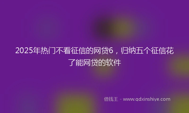 2025年热门不看征信的网贷6，归纳五个征信花了能网贷的软件