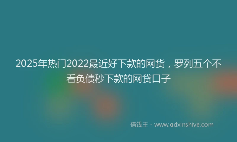 2025年热门2022最近好下款的网货，罗列五个不看负债秒下款的网贷口子