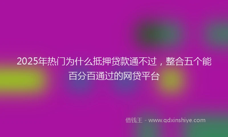 2025年热门为什么抵押贷款通不过，整合五个能百分百通过的网贷平台