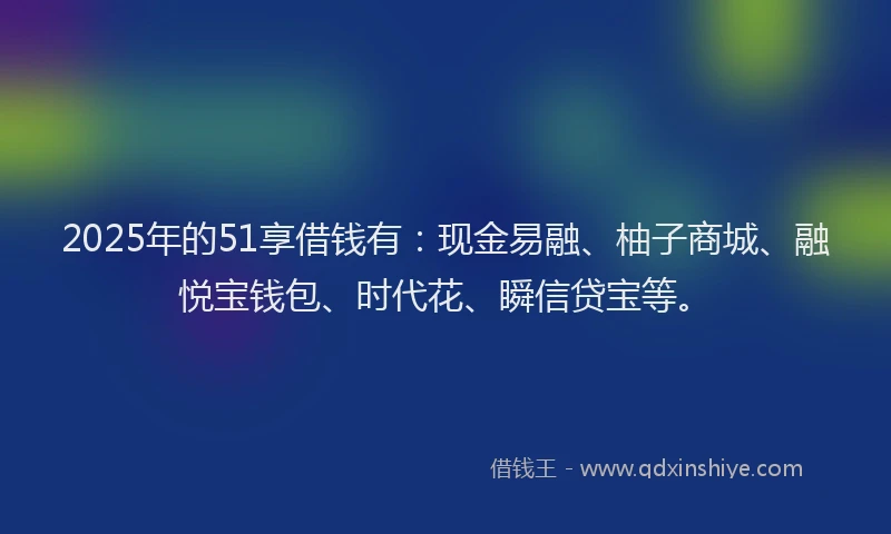 2025年的51享借钱有：现金易融、柚子商城、融悦宝钱包、时代花、瞬信贷宝等。