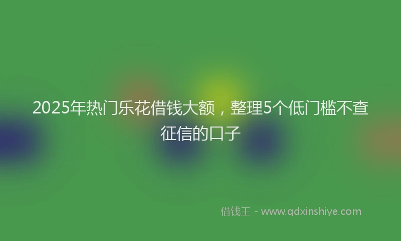 2025年热门乐花借钱大额，整理5个低门槛不查征信的口子