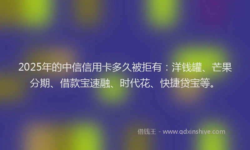 2025年的中信信用卡多久被拒有：洋钱罐、芒果分期、借款宝速融、时代花、快捷贷宝等。
