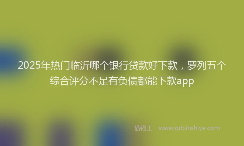 2025年热门临沂哪个银行贷款好下款，罗列五个综合评分不足有负债都能下款app