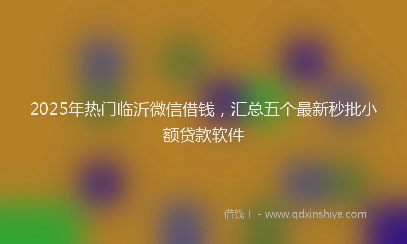 2025年热门临沂微信借钱，汇总五个最新秒批小额贷款软件