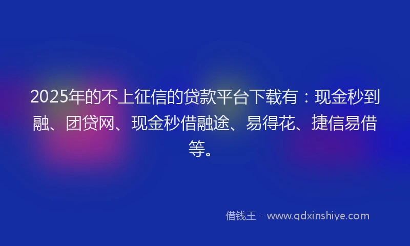 2025年的不上征信的贷款平台下载有：现金秒到融、团贷网、现金秒借融途、易得花、捷信易借等。