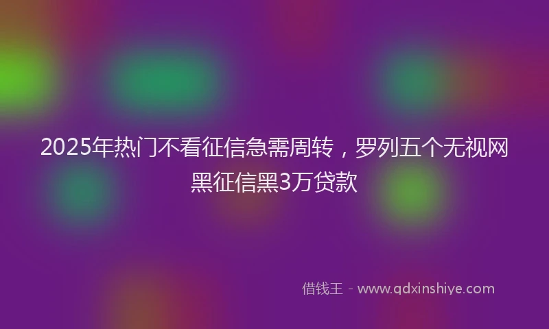 2025年热门不看征信急需周转，罗列五个无视网黑征信黑3万贷款