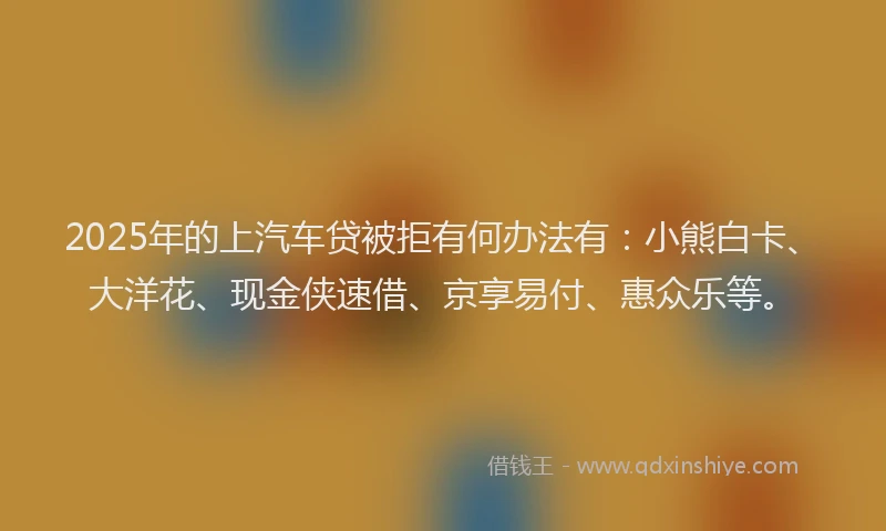 2025年的上汽车贷被拒有何办法有：小熊白卡、大洋花、现金侠速借、京享易付、惠众乐等。