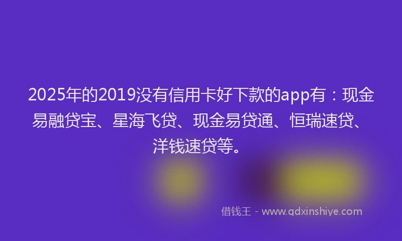 2025年的2019没有信用卡好下款的app有：现金易融贷宝、星海飞贷、现金易贷通、恒瑞速贷、洋钱速贷等。