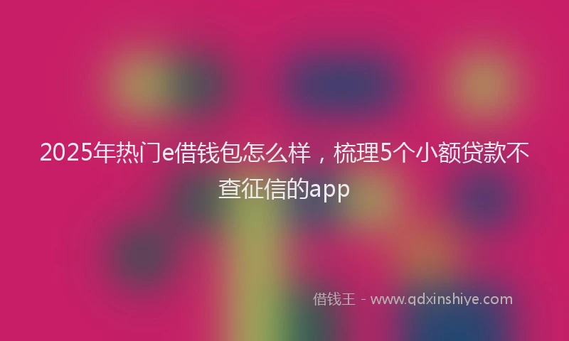 2025年热门e借钱包怎么样，梳理5个小额贷款不查征信的app