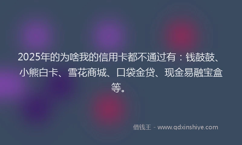 2025年的为啥我的信用卡都不通过有：钱鼓鼓、小熊白卡、雪花商城、口袋金贷、现金易融宝盒等。