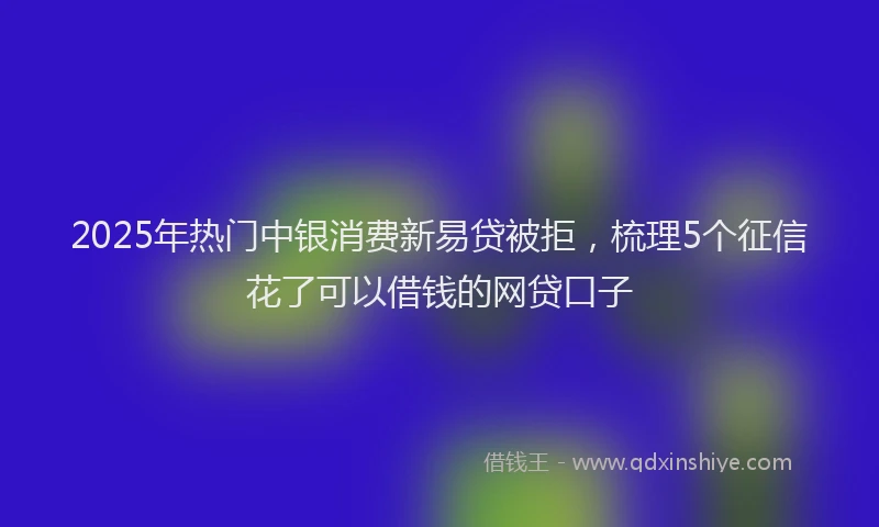 2025年热门中银消费新易贷被拒，梳理5个征信花了可以借钱的网贷口子