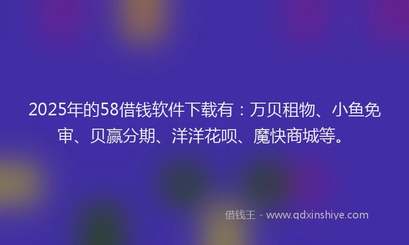 2025年的58借钱软件下载有：万贝租物、小鱼免审、贝赢分期、洋洋花呗、魔快商城等。