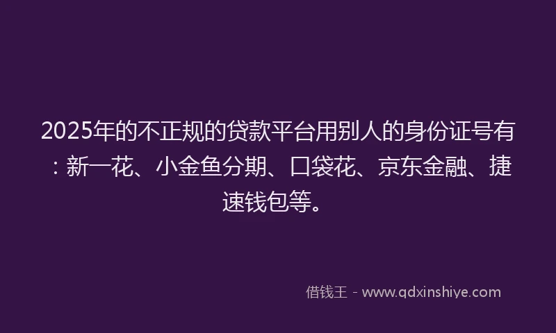 2025年的不正规的贷款平台用别人的身份证号有：新一花、小金鱼分期、口袋花、京东金融、捷速钱包等。