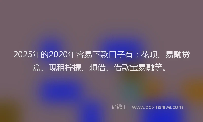 2025年的2020年容易下款口子有：花呗、易融贷盒、现租柠檬、想借、借款宝易融等。