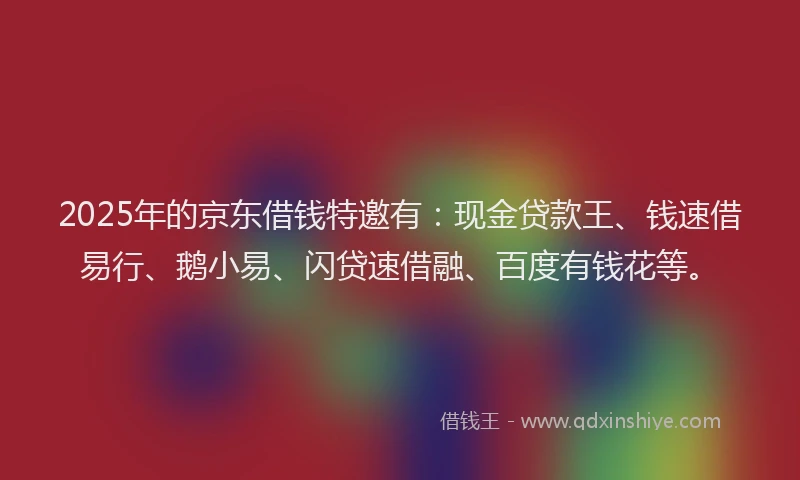 2025年的京东借钱特邀有：现金贷款王、钱速借易行、鹅小易、闪贷速借融、百度有钱花等。