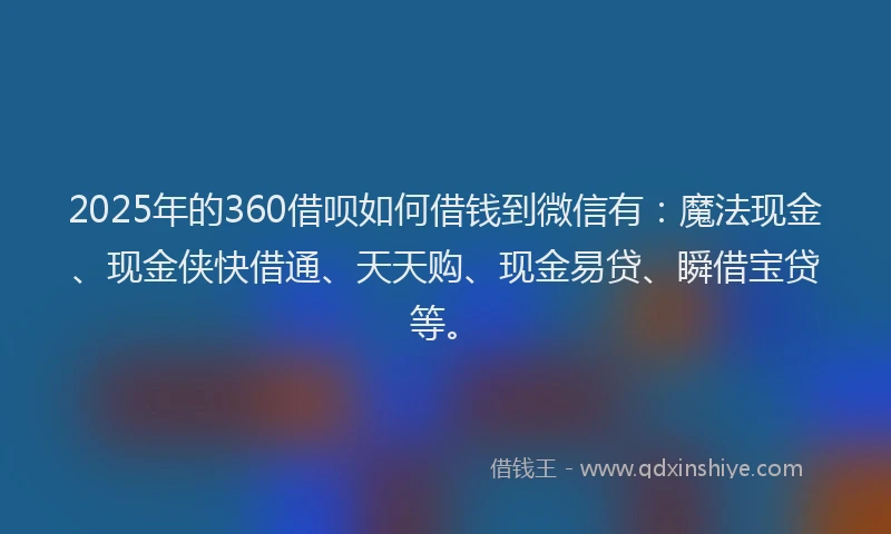2025年的360借呗如何借钱到微信有：魔法现金、现金侠快借通、天天购、现金易贷、瞬借宝贷等。