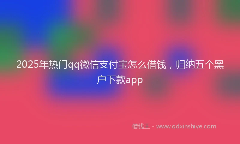 2025年热门qq微信支付宝怎么借钱，归纳五个黑户下款app
