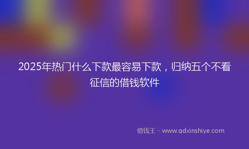 2025年热门什么下款最容易下款，归纳五个不看征信的借钱软件