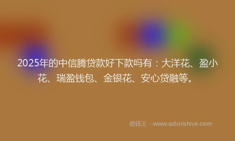 2025年的中信腾贷款好下款吗有：大洋花、盈小花、瑞盈钱包、金银花、安心贷融等。