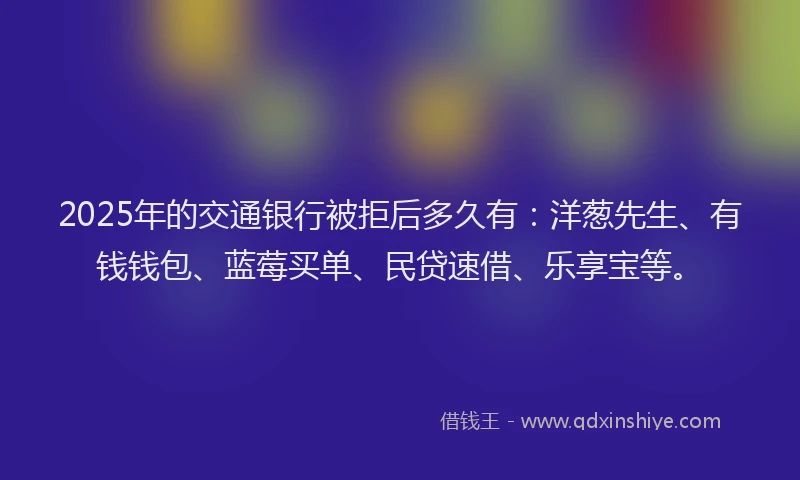 2025年的交通银行被拒后多久有：洋葱先生、有钱钱包、蓝莓买单、民贷速借、乐享宝等。