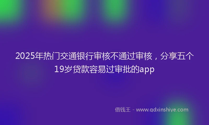 2025年热门交通银行审核不通过审核，分享五个19岁贷款容易过审批的app