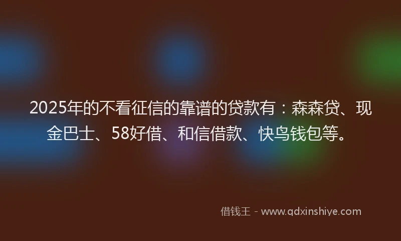 2025年的不看征信的靠谱的贷款有：森森贷、现金巴士、58好借、和信借款、快鸟钱包等。