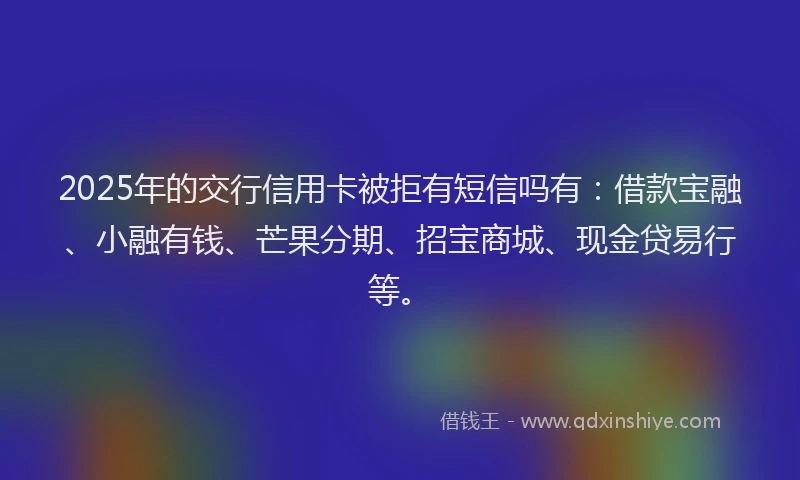 2025年的交行信用卡被拒有短信吗有：借款宝融、小融有钱、芒果分期、招宝商城、现金贷易行等。
