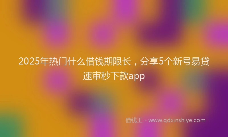2025年热门什么借钱期限长，分享5个新号易贷速审秒下款app