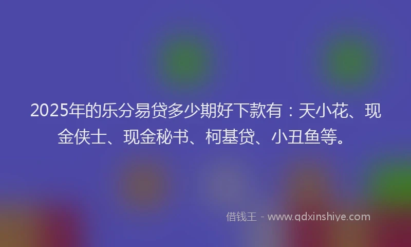 2025年的乐分易贷多少期好下款有：天小花、现金侠士、现金秘书、柯基贷、小丑鱼等。