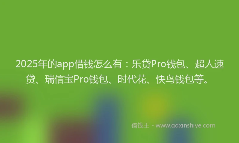 2025年的app借钱怎么有：乐贷Pro钱包、超人速贷、瑞信宝Pro钱包、时代花、快鸟钱包等。